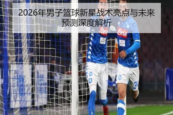 2026年男子篮球新星战术亮点与未来预测深度解析