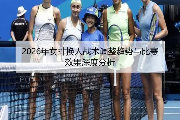 2026年女排换人战术调整趋势与比赛效果深度分析