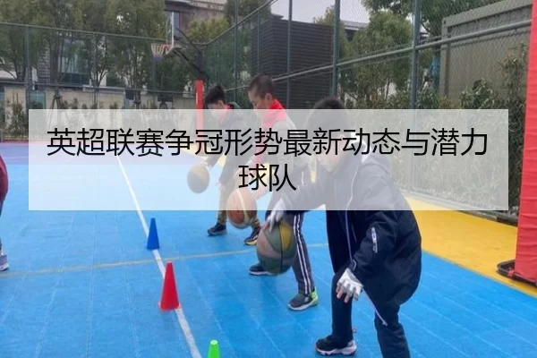 英超联赛争冠形势最新动态与潜力球队