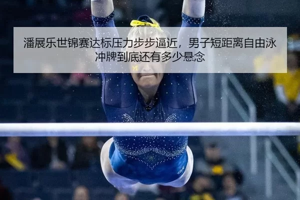 潘展乐世锦赛达标压力步步逼近，男子短距离自由泳冲牌到底还有多少悬念